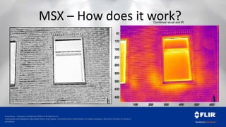 Proprietary - Company Confidential ©2014 FLIR Systems Inc.
Information and equipment described herein may require US Government authorization for export purposes. Diversion contrary to US law is
prohibited.
MSX – How does it work?
100 200 300 400 500 600
50
100
150
200
250
300
350
400
450
Combined visual and IR
100 200 300 400 500 600
50
100
150
200
250
300
350
400
450
 