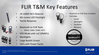 Proprietary - Company Confidential ©2014 FLIR Systems Inc.
Information and equipment described herein may require US Government authorization for export purposes. Diversion contrary to US law is
prohibited.
FLIR T&M Key Features
• Bluetooth to FLIR Tools (multiple)
• FLIR DNA:
– Inrush
– Worklights
– Durability
– Warranty• Bluetooth to FLIR Tools
– DM93, CM83, CM85, IM75
• VFD Mode with LoZ (DMM’s)
• Worklights
• Large Backlit Screen
• CM’s with Power Factor
• 24-1000V NCV Detector
• 60+ lumen LED Flashlight
• Tactile Response
 