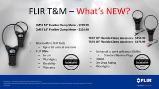 Proprietary - Company Confidential ©2014 FLIR Systems Inc.
Information and equipment described herein may require US Government authorization for export purposes. Diversion contrary to US law is
prohibited.
FLIR T&M – What’s NEW?
• Bluetooth to FLIR Tools
– Up to 20 units at one time
• FLIR DNA:
– Inrush
– Worklights
– Durability
– Warranty
TA72 10” Flexible Clamp Accessory - $159.99
TA74 18” Flexible Clamp Accessory - $179.99
• Universal to work with most DMMs
• Standard Banana Plugs
• 3000A
• 3m Drop Rating
• Worklights
CM55 10” Flexible Clamp Meter - $199.99
CM57 18” Flexible Clamp Meter - $224.99
 