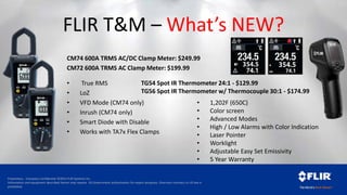 Proprietary - Company Confidential ©2014 FLIR Systems Inc.
Information and equipment described herein may require US Government authorization for export purposes. Diversion contrary to US law is
prohibited.
FLIR T&M – What’s NEW?
• True RMS
• LoZ
• VFD Mode (CM74 only)
• Inrush (CM74 only)
• Smart Diode with Disable
• Works with TA7x Flex Clamps
• 1,202F (650C)
• Color screen
• Advanced Modes
• High / Low Alarms with Color Indication
• Laser Pointer
• Worklight
• Adjustable Easy Set Emissivity
• 5 Year Warranty
CM74 600A TRMS AC/DC Clamp Meter: $249.99
CM72 600A TRMS AC Clamp Meter: $199.99
TG54 Spot IR Thermometer 24:1 - $129.99
TG56 Spot IR Thermometer w/ Thermocouple 30:1 - $174.99
 