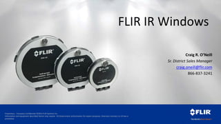 Proprietary - Company Confidential ©2014 FLIR Systems Inc.
Information and equipment described herein may require US Government authorization for export purposes. Diversion contrary to US law is
prohibited.
FLIR IR Windows
Craig R. O’Neill
Sr. District Sales Manager
craig.oneill@flir.com
866-837-3241
 