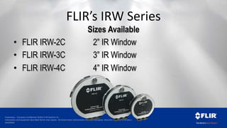 Proprietary - Company Confidential ©2014 FLIR Systems Inc.
Information and equipment described herein may require US Government authorization for export purposes. Diversion contrary to US law is
prohibited.
FLIR’s IRW Series
Sizes Available
• FLIR IRW-2C 2” IR Window
• FLIR IRW-3C 3” IR Window
• FLIR IRW-4C 4” IR Window
 