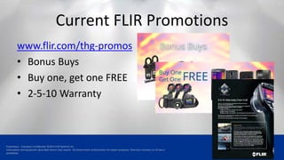 Proprietary - Company Confidential ©2014 FLIR Systems Inc.
Information and equipment described herein may require US Government authorization for export purposes. Diversion contrary to US law is
prohibited.
Current FLIR Promotions
www.flir.com/thg-promos
• Bonus Buys
• Buy one, get one FREE
• 2-5-10 Warranty
 