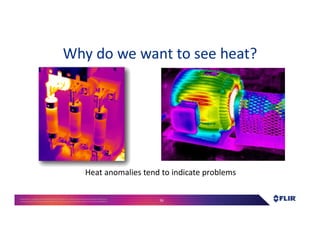 Proprietary- Company Confidential ©2016 FLIR Systems Inc. Information and equipmentdescribed herein
may require US Governmentauthorizationfor export purposes. Diversion contrary to US law is prohibited. 16
Heat anomalies tend to indicate problems
Why do we want to see heat?
 