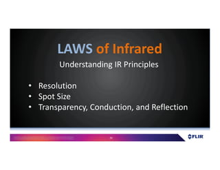 Proprietary- Company Confidential ©2016 FLIR Systems Inc. Information and equipmentdescribed herein
may require US Governmentauthorizationfor export purposes. Diversion contrary to US law is prohibited. 24
Understanding IR Principles
• Resolution
• Spot Size
• Transparency, Conduction, and Reflection
LAWS of Infrared
 