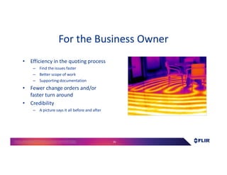 Proprietary- Company Confidential ©2016 FLIR Systems Inc. Information and equipmentdescribed herein
may require US Governmentauthorizationfor export purposes. Diversion contrary to US law is prohibited. 35
For the Business Owner
• Efficiency in the quoting process
– Find the issues faster
– Better scope of work
– Supporting documentation
• Fewer change orders and/or
faster turn around
• Credibility
– A picture says it all before and after
 