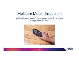 Proprietary- Company Confidential ©2016 FLIR Systems Inc. Information and equipmentdescribed herein
may require US Governmentauthorizationfor export purposes. Diversion contrary to US law is prohibited. 40
Moisture Meter Inspection
will confirm and quantify the problem, but only measures
a single point at a time.
 