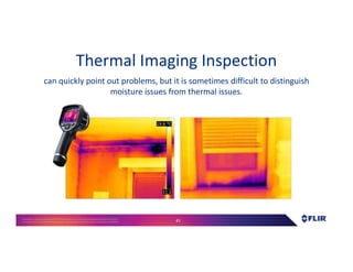 Proprietary- Company Confidential ©2016 FLIR Systems Inc. Information and equipmentdescribed herein
may require US Governmentauthorizationfor export purposes. Diversion contrary to US law is prohibited. 41
Thermal Imaging Inspection
can quickly point out problems, but it is sometimes difficult to distinguish
moisture issues from thermal issues.
 