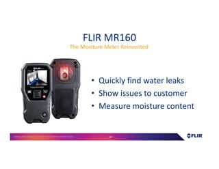 Proprietary- Company Confidential ©2016 FLIR Systems Inc. Information and equipmentdescribed herein
may require US Governmentauthorizationfor export purposes. Diversion contrary to US law is prohibited. 42
FLIR MR160
• Quickly find water leaks
• Show issues to customer
• Measure moisture content
The Moisture Meter Reinvented
 