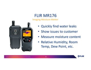 Proprietary- Company Confidential ©2016 FLIR Systems Inc. Information and equipmentdescribed herein
may require US Governmentauthorizationfor export purposes. Diversion contrary to US law is prohibited. 43
FLIR MR176
• Quickly find water leaks
• Show issues to customer
• Measure moisture content
• Relative Humidity, Room
Temp, Dew Point, etc.
Imaging Moisture Metter
 