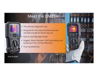 Proprietary- Company Confidential ©2016 FLIR Systems Inc. Information and equipmentdescribed herein
may require US Governmentauthorizationfor export purposes. Diversion contrary to US law is prohibited. 62
$749.99 MSRP
• The ultimate diagnostic tool.
• Designed for the Industrial Electrician but
versatile enough for bench top use.
• Easy-to-read Big-Digit Screen
• Rugged, Water Resistant, 3M Drop Rating, and
backed by FLIR’s 10-Year Warranty
• True Handheld Size
Meet the DM284
 