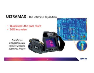Proprietary- Company Confidential ©2016 FLIR Systems Inc. Information and equipmentdescribed herein
may require US Governmentauthorizationfor export purposes. Diversion contrary to US law is prohibited. 66
ULTRAMAX – The Ultimate Resolution
• Quadruples the pixel count
• 50% less noise
Transforms
640x480 images
into eye-popping
1280x960 images
 
