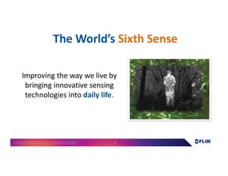 Proprietary- Company Confidential ©2016 FLIR Systems Inc. Information and equipmentdescribed herein
may require US Governmentauthorizationfor export purposes. Diversion contrary to US law is prohibited. 7
The World’s Sixth Sense
Improving the way we live by
bringing innovative sensing
technologies into daily life.
 