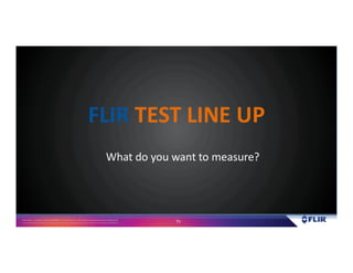 Proprietary- Company Confidential ©2016 FLIR Systems Inc. Information and equipmentdescribed herein
may require US Governmentauthorizationfor export purposes. Diversion contrary to US law is prohibited. 73
What do you want to measure?
FLIR TEST LINE UP
 