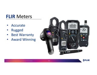 Proprietary- Company Confidential ©2016 FLIR Systems Inc. Information and equipmentdescribed herein
may require US Governmentauthorizationfor export purposes. Diversion contrary to US law is prohibited. 74
• Accurate
• Rugged
• Best Warranty
• Award Winning
FLIR Meters
 
