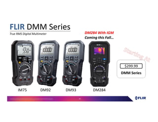 Proprietary- Company Confidential ©2016 FLIR Systems Inc. Information and equipmentdescribed herein
may require US Governmentauthorizationfor export purposes. Diversion contrary to US law is prohibited. 77
DMM SeriesDMM Series
$299.99
FLIR DMM Series
True RMS Digital Multimeter
IM75 DM92 DM93 DM284
DM284 With IGM
Coming this Fall…
 