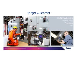 Proprietary- Company Confidential ©2016 FLIR Systems Inc. Information and equipmentdescribed herein
may require US Governmentauthorizationfor export purposes. Diversion contrary to US law is prohibited. 79
Target Customer
Field Electronics
Commercial Electric
Light Industrial
Field Service
HVAC
 