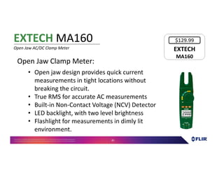 Proprietary- Company Confidential ©2016 FLIR Systems Inc. Information and equipmentdescribed herein
may require US Governmentauthorizationfor export purposes. Diversion contrary to US law is prohibited. 81
Open Jaw Clamp Meter:
• Open jaw design provides quick current
measurements in tight locations without
breaking the circuit.
• True RMS for accurate AC measurements
• Built-in Non-Contact Voltage (NCV) Detector
• LED backlight, with two level brightness
• Flashlight for measurements in dimly lit
environment.
EXTECH MA160
Open Jaw AC/DC Clamp Meter EXTECH
MA160
EXTECH
MA160
$129.99
 