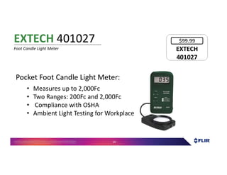 Proprietary- Company Confidential ©2016 FLIR Systems Inc. Information and equipmentdescribed herein
may require US Governmentauthorizationfor export purposes. Diversion contrary to US law is prohibited. 82
Pocket Foot Candle Light Meter:
• Measures up to 2,000Fc
• Two Ranges: 200Fc and 2,000Fc
• Compliance with OSHA
• Ambient Light Testing for Workplace
EXTECH 401027
Foot Candle Light Meter EXTECH
401027
EXTECH
401027
$99.99
 