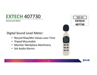 Proprietary- Company Confidential ©2016 FLIR Systems Inc. Information and equipmentdescribed herein
may require US Governmentauthorizationfor export purposes. Diversion contrary to US law is prohibited. 83
Digital Sound Level Meter:
• Record Max/Min Values over Time
• Tripod Mountable
• Monitor Workplace Machinery
• Set Audio Alarms
EXTECH 407730
Sound Level Meter EXTECH
407730
EXTECH
407730
$89.99
 