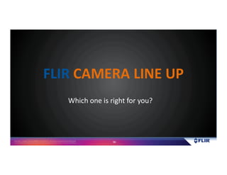 Proprietary- Company Confidential ©2016 FLIR Systems Inc. Information and equipmentdescribed herein
may require US Governmentauthorizationfor export purposes. Diversion contrary to US law is prohibited. 86
Which one is right for you?
FLIR CAMERA LINE UP
 