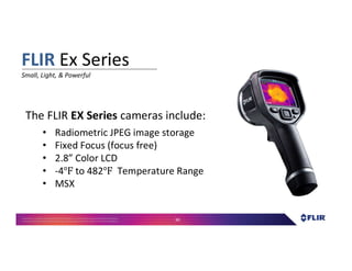 Proprietary- Company Confidential ©2016 FLIR Systems Inc. Information and equipmentdescribed herein
may require US Governmentauthorizationfor export purposes. Diversion contrary to US law is prohibited. 90
The FLIR EX Series cameras include:
• Radiometric JPEG image storage
• Fixed Focus (focus free)
• 2.8” Color LCD
• -4 to 482 Temperature Range
• MSX
FLIR Ex Series
Small, Light, & Powerful
 