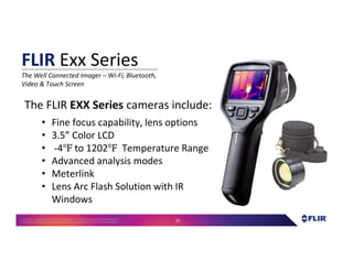 Proprietary- Company Confidential ©2016 FLIR Systems Inc. Information and equipmentdescribed herein
may require US Governmentauthorizationfor export purposes. Diversion contrary to US law is prohibited. 91
The FLIR EXX Series cameras include:
• Fine focus capability, lens options
• 3.5” Color LCD
• -4 to 1202 Temperature Range
• Advanced analysis modes
• Meterlink
• Lens Arc Flash Solution with IR
Windows
FLIR Exx Series
The Well Connected Imager – Wi-Fi, Bluetooth,
Video & Touch Screen
 