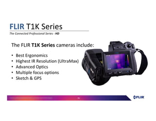 Proprietary- Company Confidential ©2016 FLIR Systems Inc. Information and equipmentdescribed herein
may require US Governmentauthorizationfor export purposes. Diversion contrary to US law is prohibited. 93
• Best Ergonomics
• Highest IR Resolution (UltraMax)
• Advanced Optics
• Multiple focus options
• Sketch & GPS
The FLIR T1K Series cameras include:
FLIR T1K Series
The Connected Professional Series - HD
 