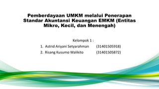 Pemberdayaan UMKM melalui Penerapan
Standar Akuntansi Keuangan EMKM (Entitas
Mikro, Kecil, dan Menengah)
Kelompok 1 :
1. Astrid Ariyani Setyarahman (31401505918)
2. Risang Kusumo Walikito (31401505872)
 