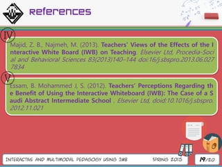 Interactive and Multimodal Pedagogy Using IWB Spring 2015 19/20
References
Majid, Z. B., Najmeh, M. (2013). Teachers’ Views of the Effects of the I
nteractive White Board (IWB) on Teaching. Elsevier Ltd, Procedia-Soci
al and Behavioral Sciences 83(2013)140–144 doi:16/j.sbspro.2013.06.027
7834
Essam, B. Mohammed J, S. (2012). Teachers’ Perceptions Regarding th
e Benefit of Using the Interactive Whiteboard (IWB): The Case of a S
audi Abstract Intermediate School . Elsevier Ltd, doid:10.1016/j.sbspro.
2012.11.021
 