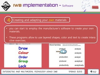 Interactive and Multimodal Pedagogy Using IWB Spring 2015 9/20
Creating and adapting your own materials
• you can start to employ the manufacturer’s software to create your own
materials.
• These programs allow to use layered shapes, color and text to create intera
ctive exercises.
IWB implementation - Software
 