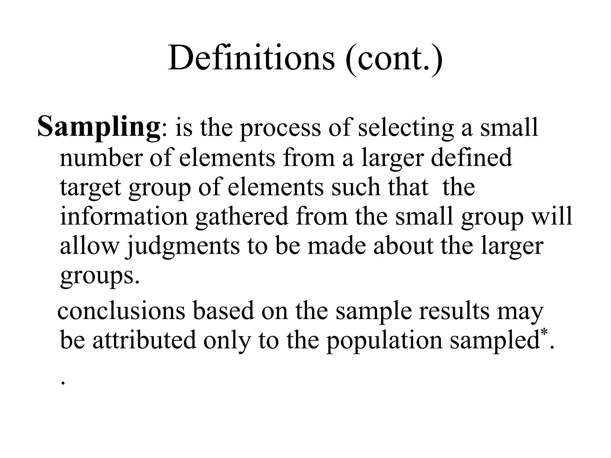 Definitions (cont.)
Sampling: is the process of selecting a small
number of elements from a larger defined
target group of elements such that the
information gathered from the small group will
allow judgments to be made about the larger
groups.
conclusions based on the sample results may
be attributed only to the population sampled*.
.
 