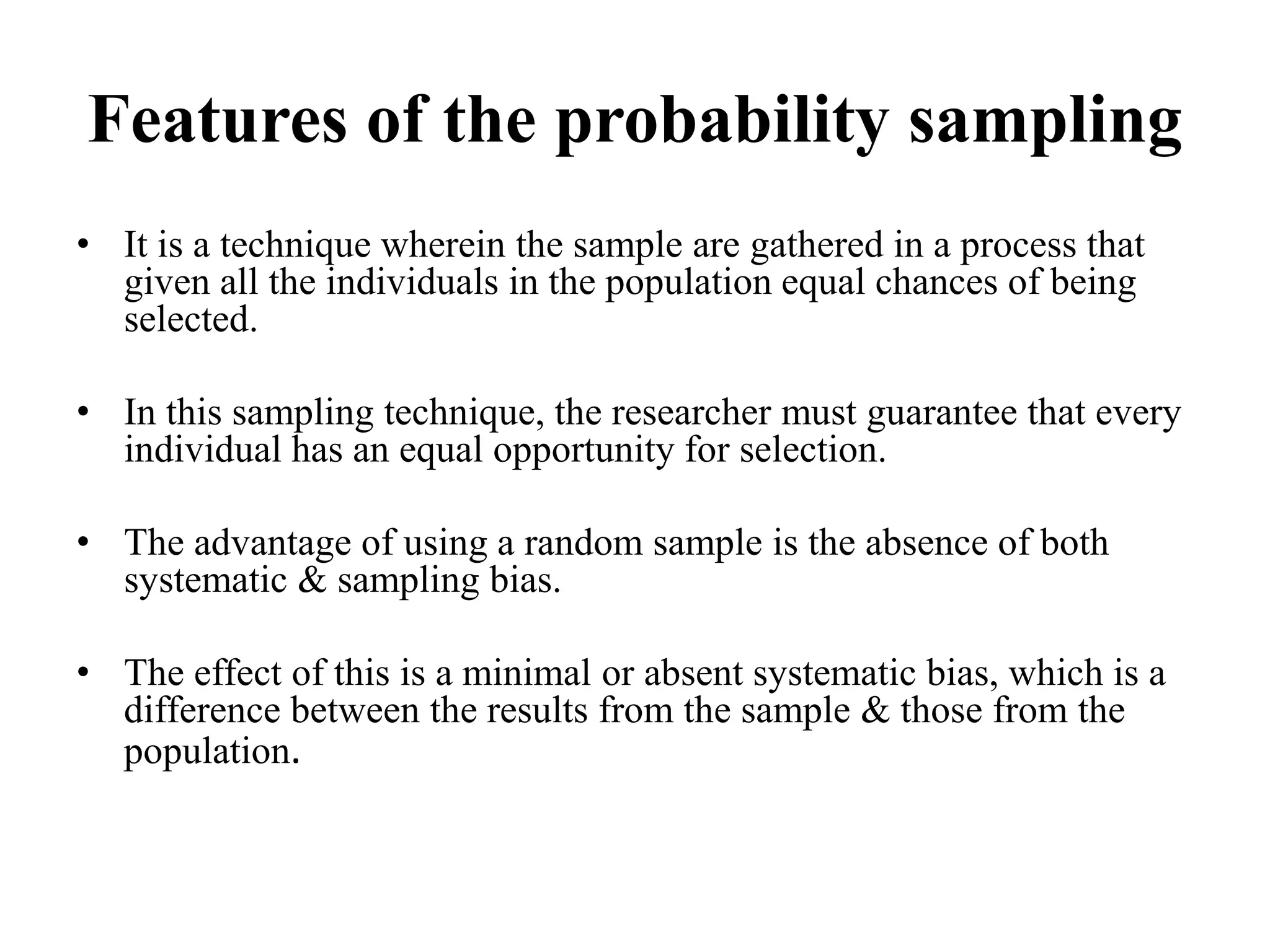 Features of the probability sampling
• It is a technique wherein the sample are gathered in a process that
given all the individuals in the population equal chances of being
selected.
• In this sampling technique, the researcher must guarantee that every
individual has an equal opportunity for selection.
• The advantage of using a random sample is the absence of both
systematic & sampling bias.
• The effect of this is a minimal or absent systematic bias, which is a
difference between the results from the sample & those from the
population.
 