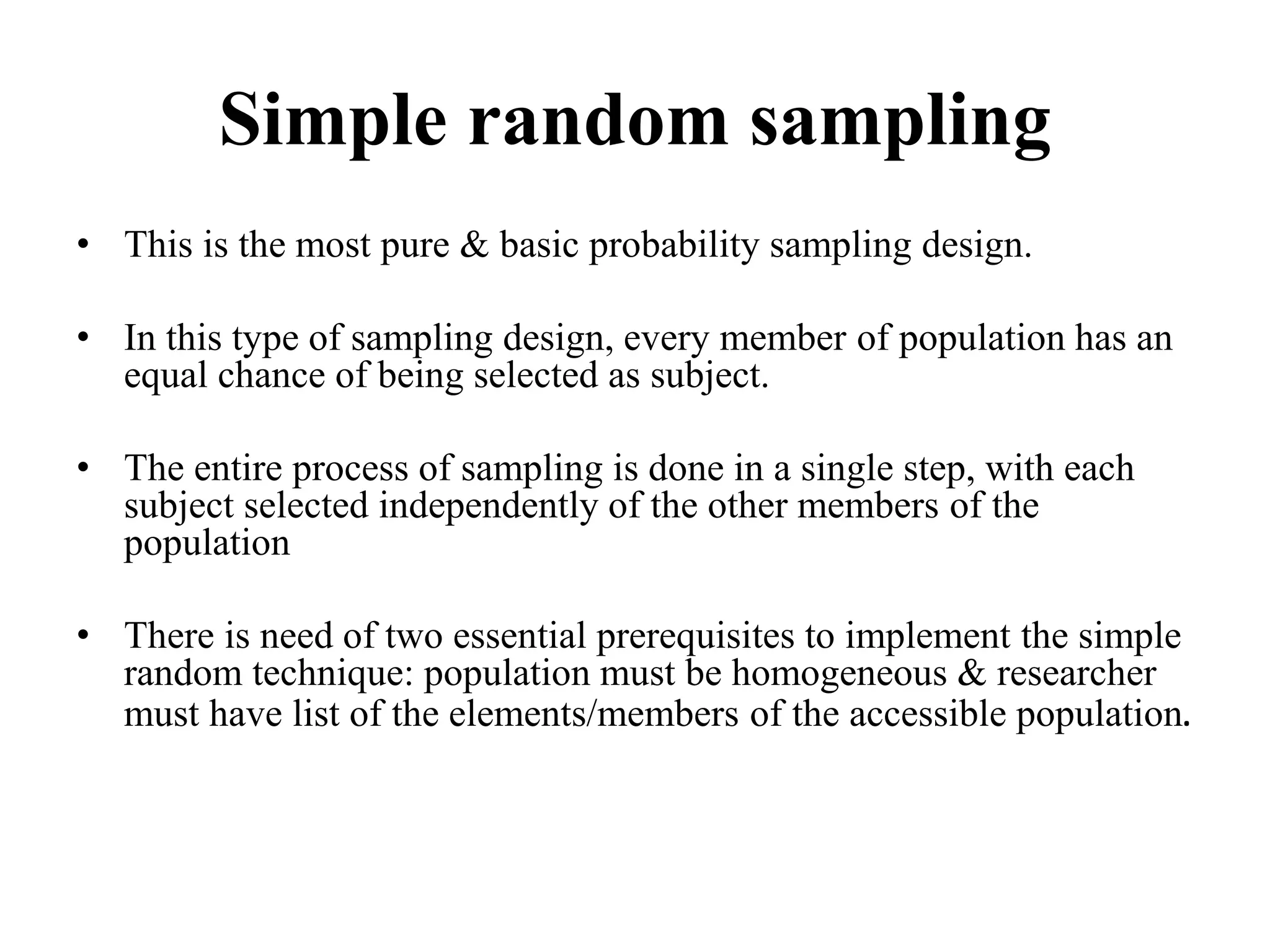 Simple random sampling
• This is the most pure & basic probability sampling design.
• In this type of sampling design, every member of population has an
equal chance of being selected as subject.
• The entire process of sampling is done in a single step, with each
subject selected independently of the other members of the
population
• There is need of two essential prerequisites to implement the simple
random technique: population must be homogeneous & researcher
must have list of the elements/members of the accessible population.
 