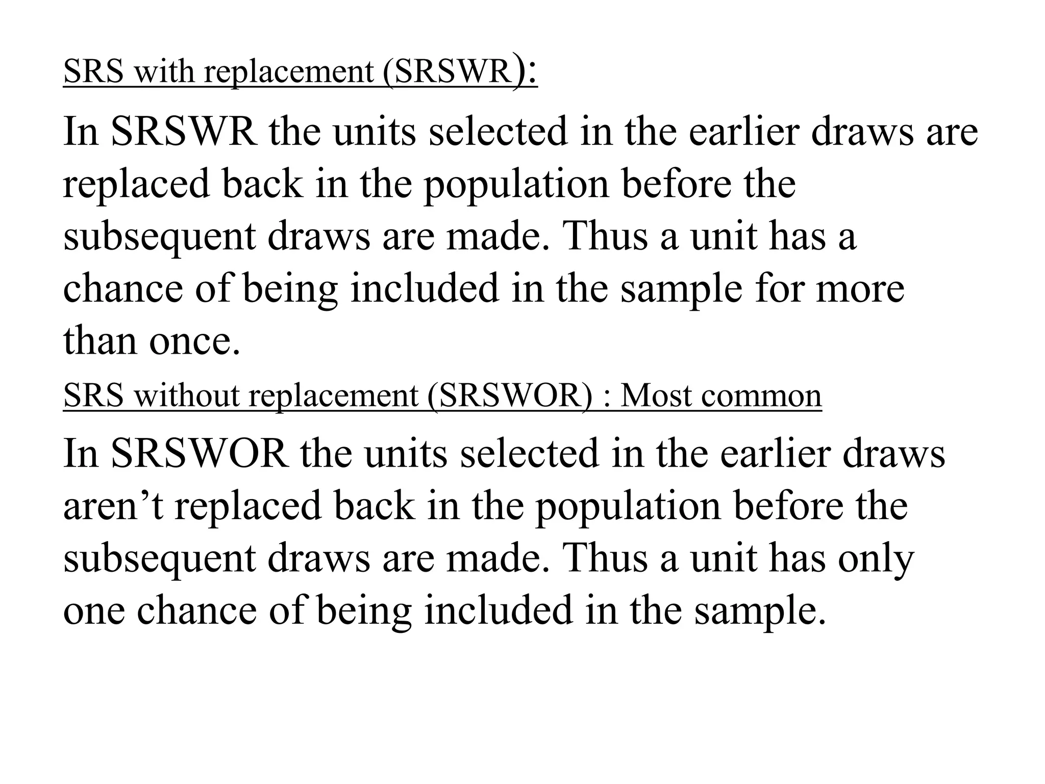 SRS with replacement (SRSWR):
In SRSWR the units selected in the earlier draws are
replaced back in the population before the
subsequent draws are made. Thus a unit has a
chance of being included in the sample for more
than once.
SRS without replacement (SRSWOR) : Most common
In SRSWOR the units selected in the earlier draws
aren’t replaced back in the population before the
subsequent draws are made. Thus a unit has only
one chance of being included in the sample.
 