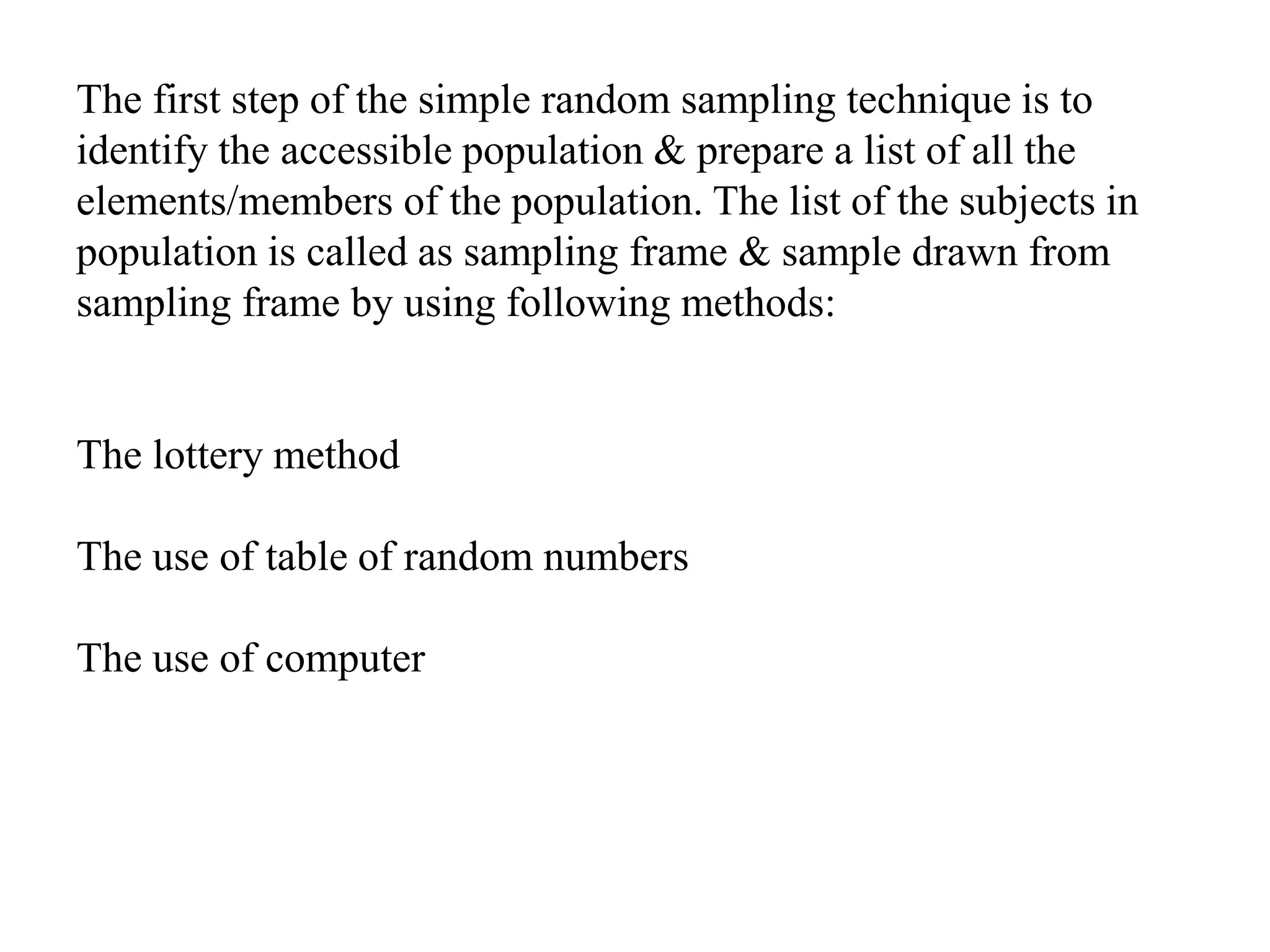 The first step of the simple random sampling technique is to
identify the accessible population & prepare a list of all the
elements/members of the population. The list of the subjects in
population is called as sampling frame & sample drawn from
sampling frame by using following methods:
The lottery method
The use of table of random numbers
The use of computer
 