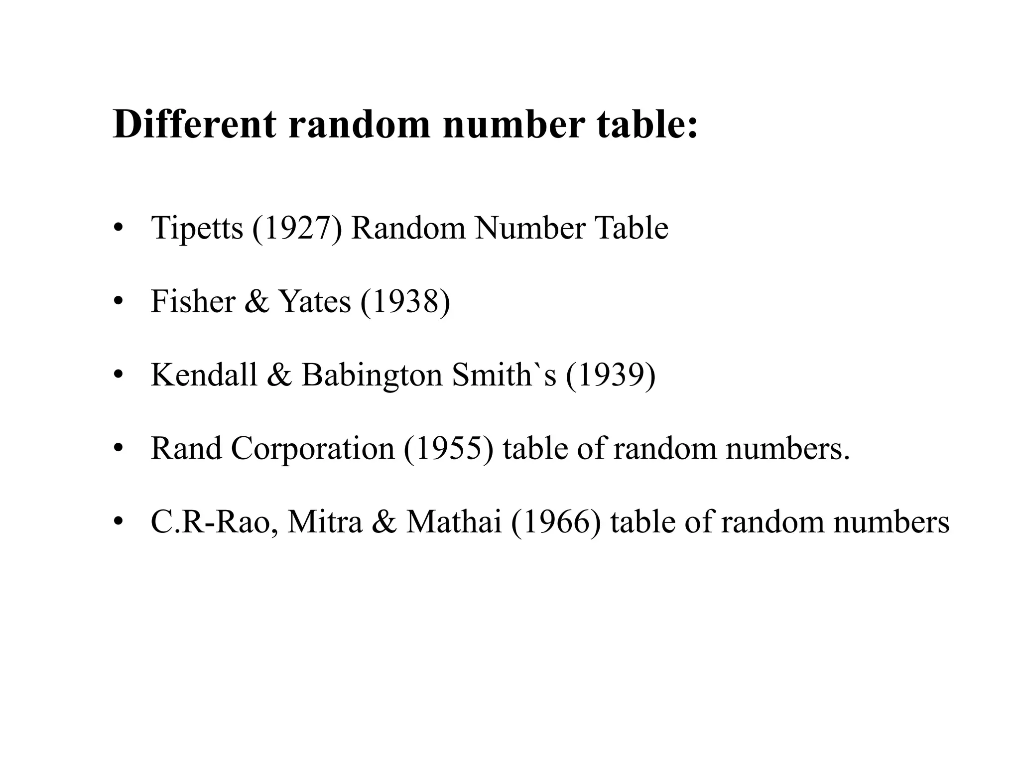Different random number table:
• Tipetts (1927) Random Number Table
• Fisher & Yates (1938)
• Kendall & Babington Smith`s (1939)
• Rand Corporation (1955) table of random numbers.
• C.R-Rao, Mitra & Mathai (1966) table of random numbers
 