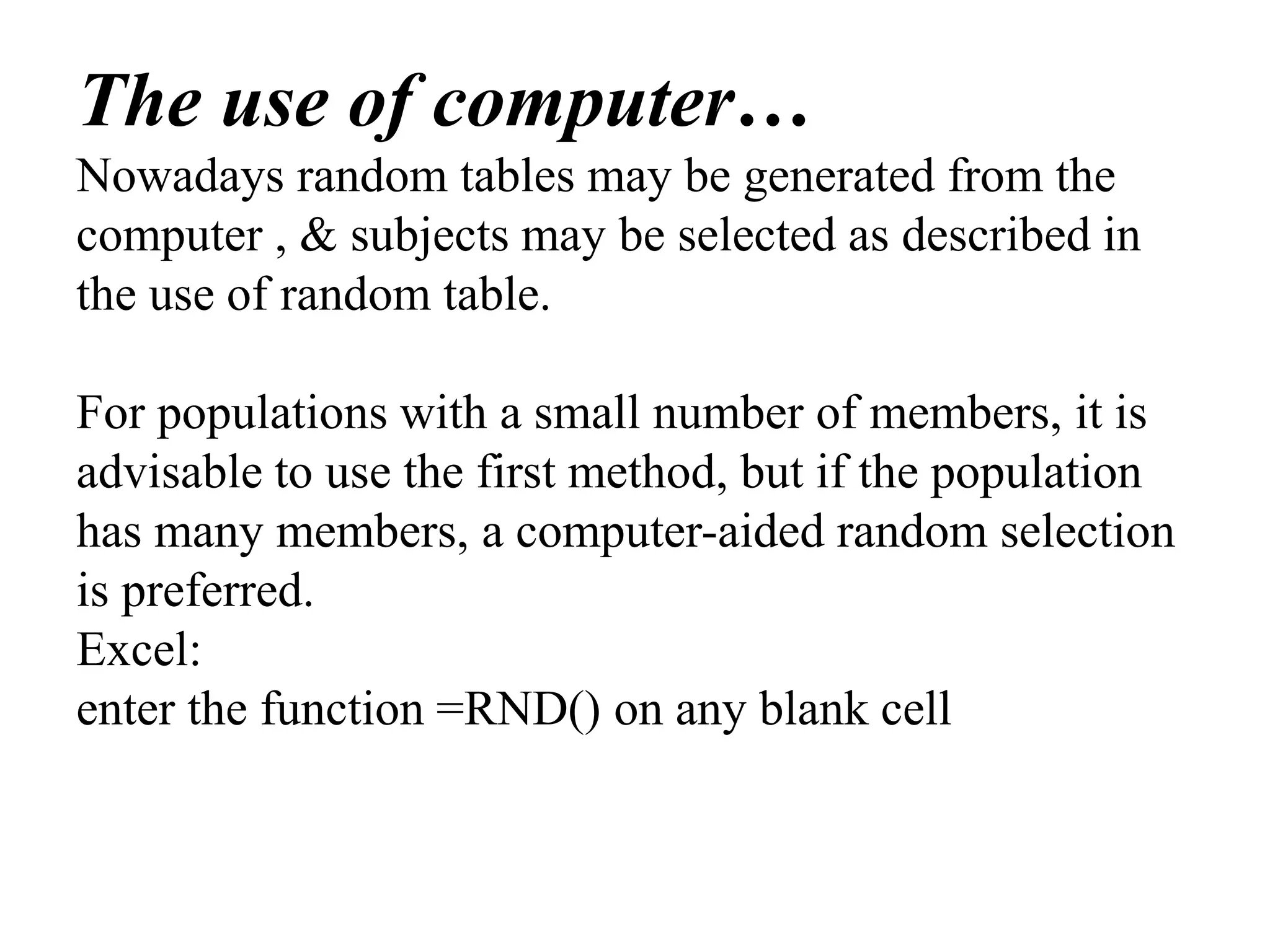 The use of computer…
Nowadays random tables may be generated from the
computer , & subjects may be selected as described in
the use of random table.
For populations with a small number of members, it is
advisable to use the first method, but if the population
has many members, a computer-aided random selection
is preferred.
Excel:
enter the function =RND() on any blank cell
 