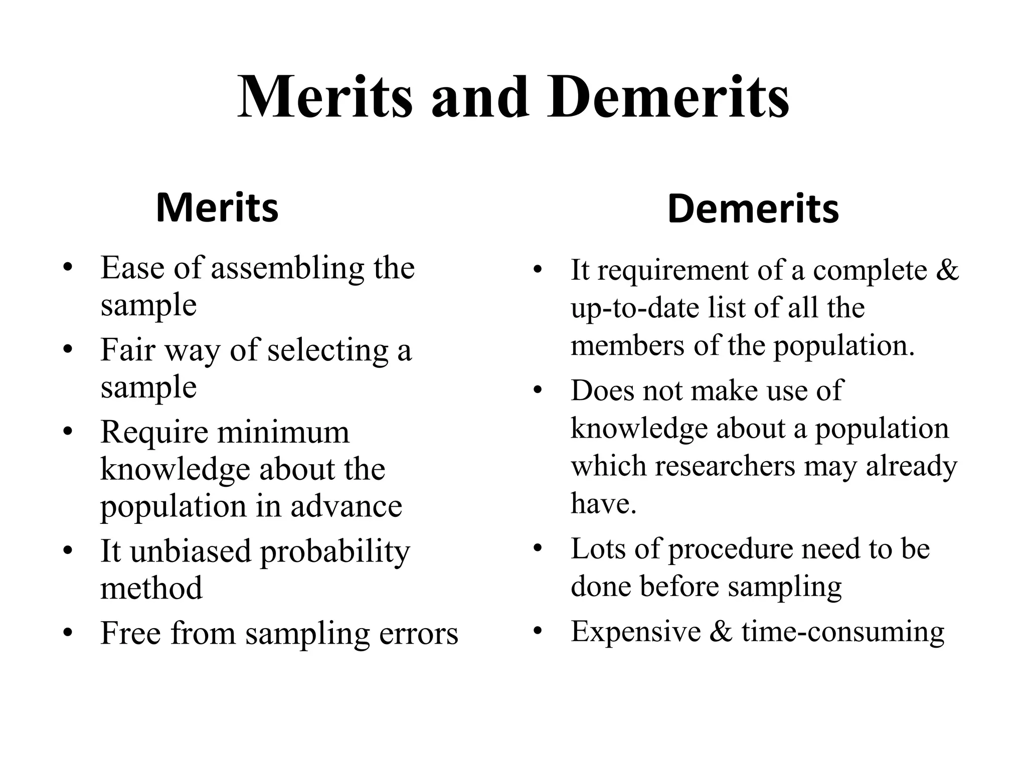 Merits and Demerits
Merits
• Ease of assembling the
sample
• Fair way of selecting a
sample
• Require minimum
knowledge about the
population in advance
• It unbiased probability
method
• Free from sampling errors
Demerits
• It requirement of a complete &
up-to-date list of all the
members of the population.
• Does not make use of
knowledge about a population
which researchers may already
have.
• Lots of procedure need to be
done before sampling
• Expensive & time-consuming
 