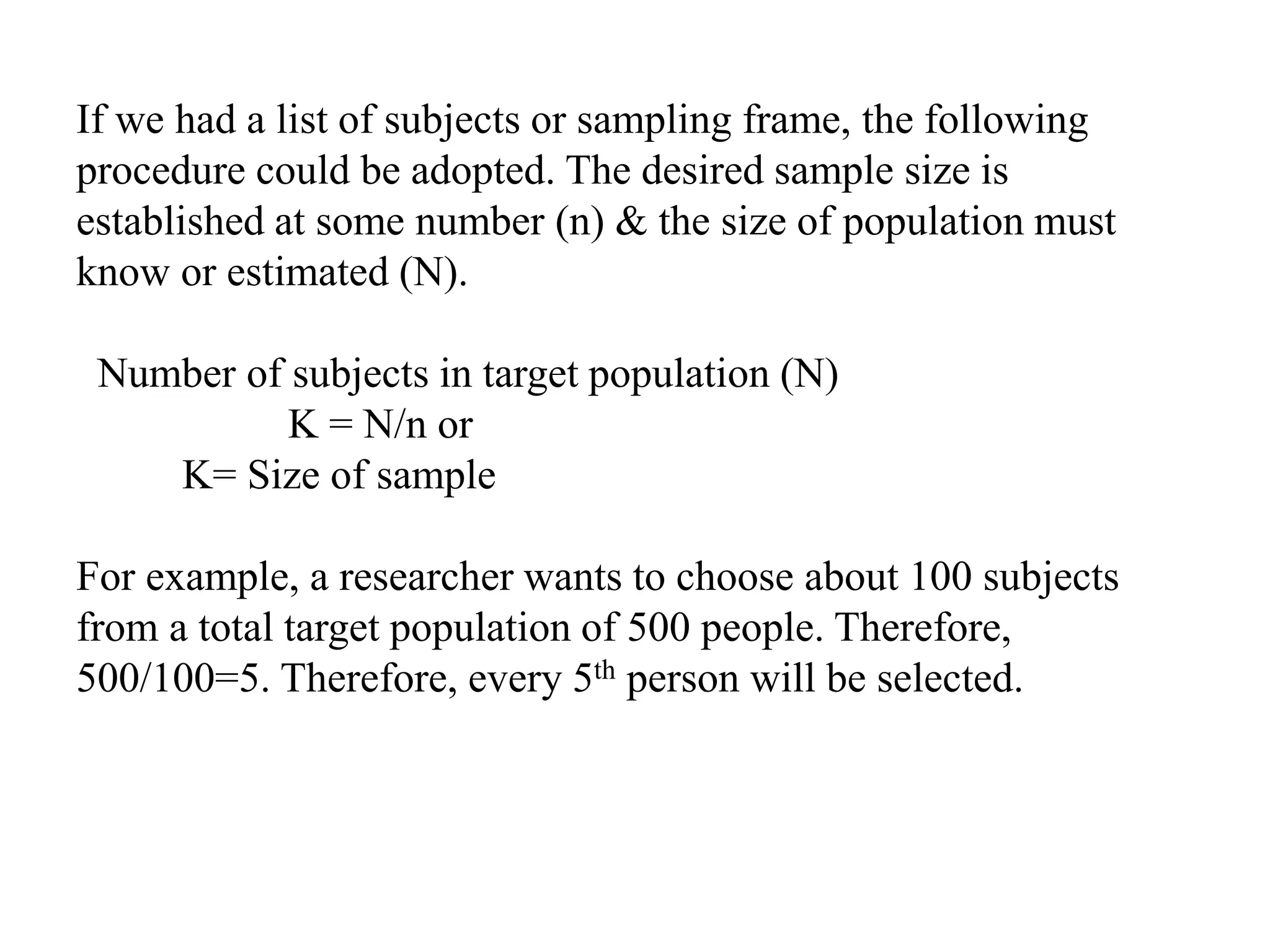 If we had a list of subjects or sampling frame, the following
procedure could be adopted. The desired sample size is
established at some number (n) & the size of population must
know or estimated (N).
Number of subjects in target population (N)
K = N/n or
K= Size of sample
For example, a researcher wants to choose about 100 subjects
from a total target population of 500 people. Therefore,
500/100=5. Therefore, every 5th person will be selected.
 