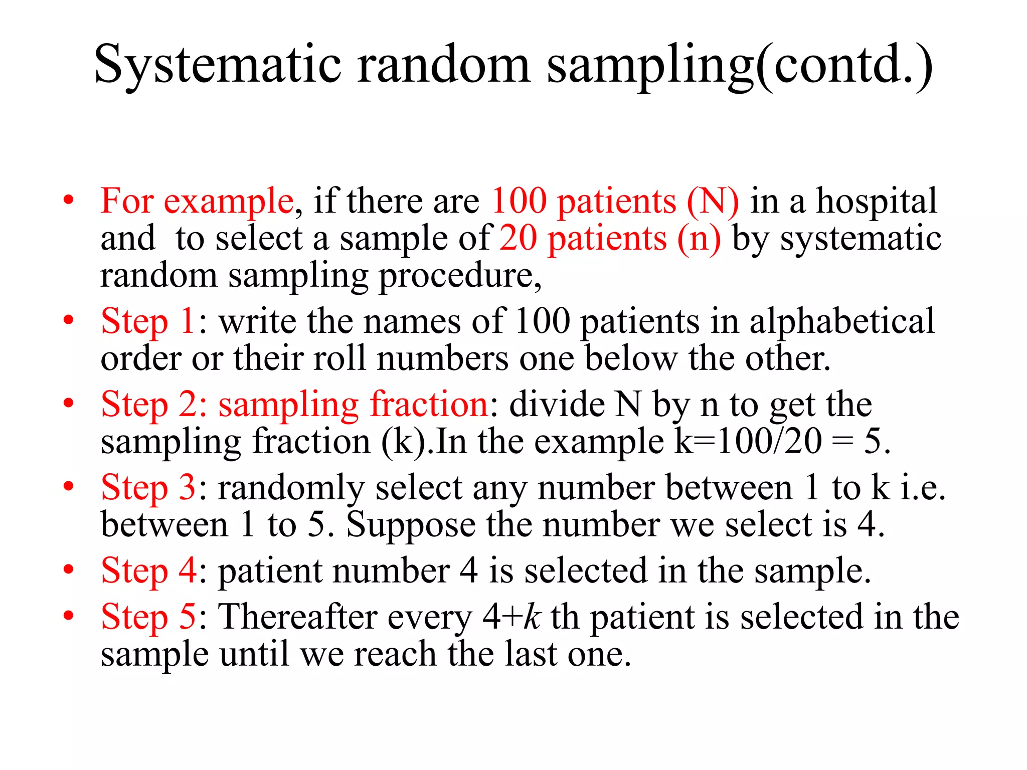 Systematic random sampling(contd.)
• For example, if there are 100 patients (N) in a hospital
and to select a sample of 20 patients (n) by systematic
random sampling procedure,
• Step 1: write the names of 100 patients in alphabetical
order or their roll numbers one below the other.
• Step 2: sampling fraction: divide N by n to get the
sampling fraction (k).In the example k=100/20 = 5.
• Step 3: randomly select any number between 1 to k i.e.
between 1 to 5. Suppose the number we select is 4.
• Step 4: patient number 4 is selected in the sample.
• Step 5: Thereafter every 4+k th patient is selected in the
sample until we reach the last one.
 