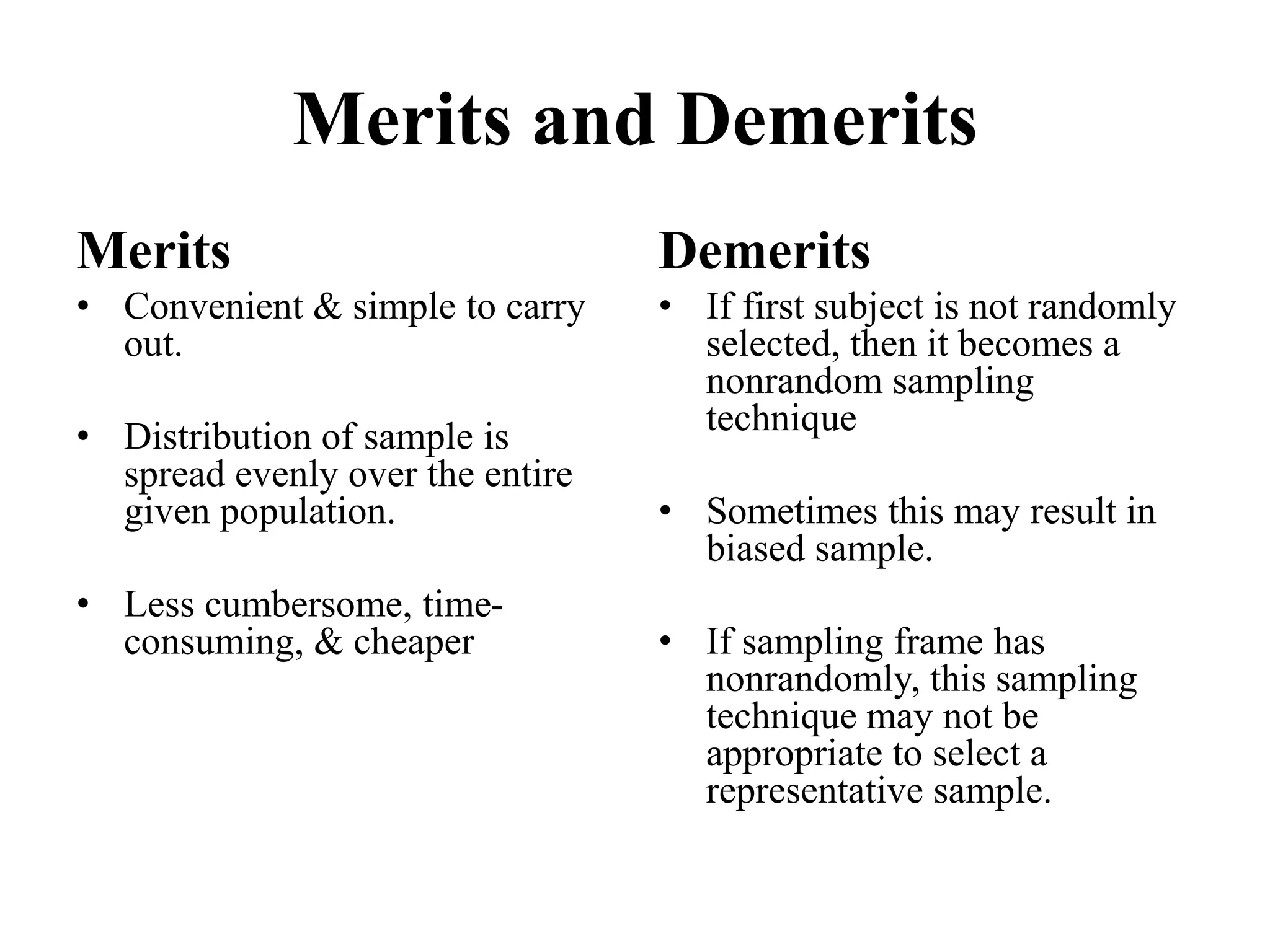 Merits and Demerits
Merits
• Convenient & simple to carry
out.
• Distribution of sample is
spread evenly over the entire
given population.
• Less cumbersome, time-
consuming, & cheaper
Demerits
• If first subject is not randomly
selected, then it becomes a
nonrandom sampling
technique
• Sometimes this may result in
biased sample.
• If sampling frame has
nonrandomly, this sampling
technique may not be
appropriate to select a
representative sample.
 