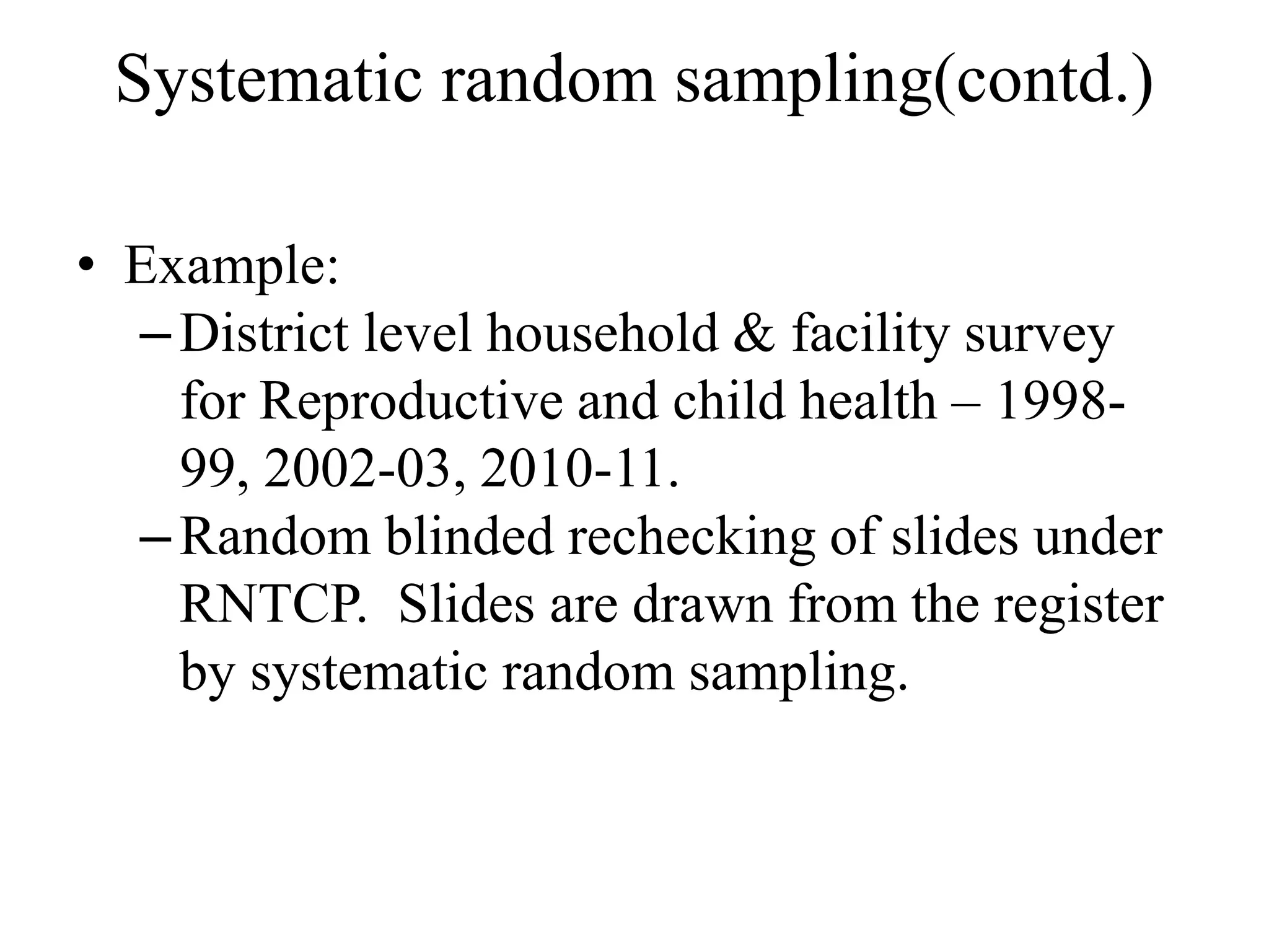 Systematic random sampling(contd.)
• Example:
–District level household & facility survey
for Reproductive and child health – 1998-
99, 2002-03, 2010-11.
–Random blinded rechecking of slides under
RNTCP. Slides are drawn from the register
by systematic random sampling.
 