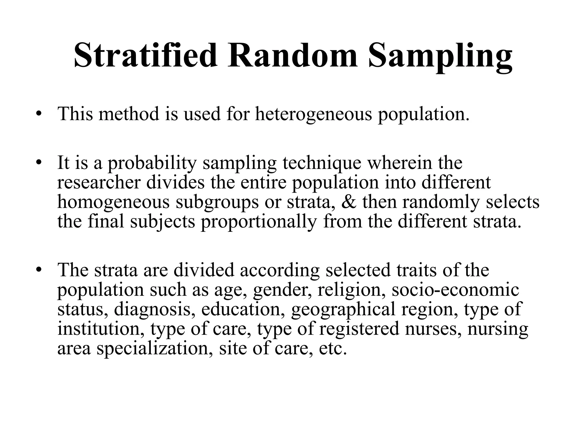 Stratified Random Sampling
• This method is used for heterogeneous population.
• It is a probability sampling technique wherein the
researcher divides the entire population into different
homogeneous subgroups or strata, & then randomly selects
the final subjects proportionally from the different strata.
• The strata are divided according selected traits of the
population such as age, gender, religion, socio-economic
status, diagnosis, education, geographical region, type of
institution, type of care, type of registered nurses, nursing
area specialization, site of care, etc.
 
