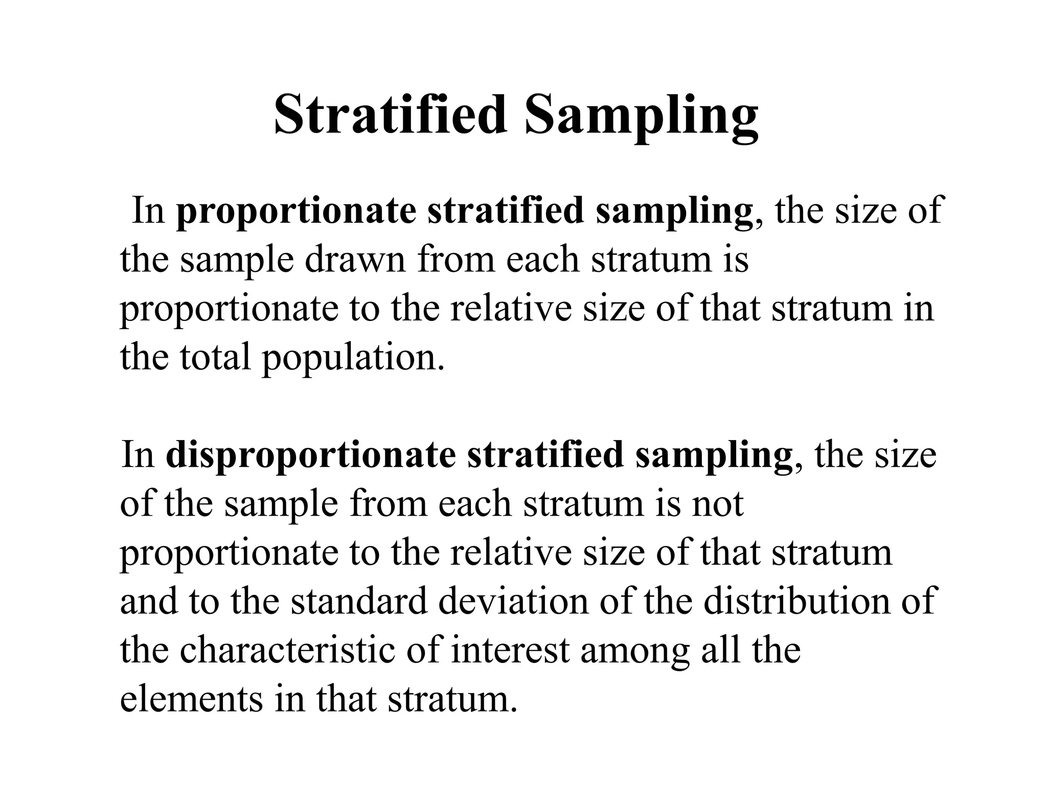 Stratified Sampling
In proportionate stratified sampling, the size of
the sample drawn from each stratum is
proportionate to the relative size of that stratum in
the total population.
In disproportionate stratified sampling, the size
of the sample from each stratum is not
proportionate to the relative size of that stratum
and to the standard deviation of the distribution of
the characteristic of interest among all the
elements in that stratum.
 