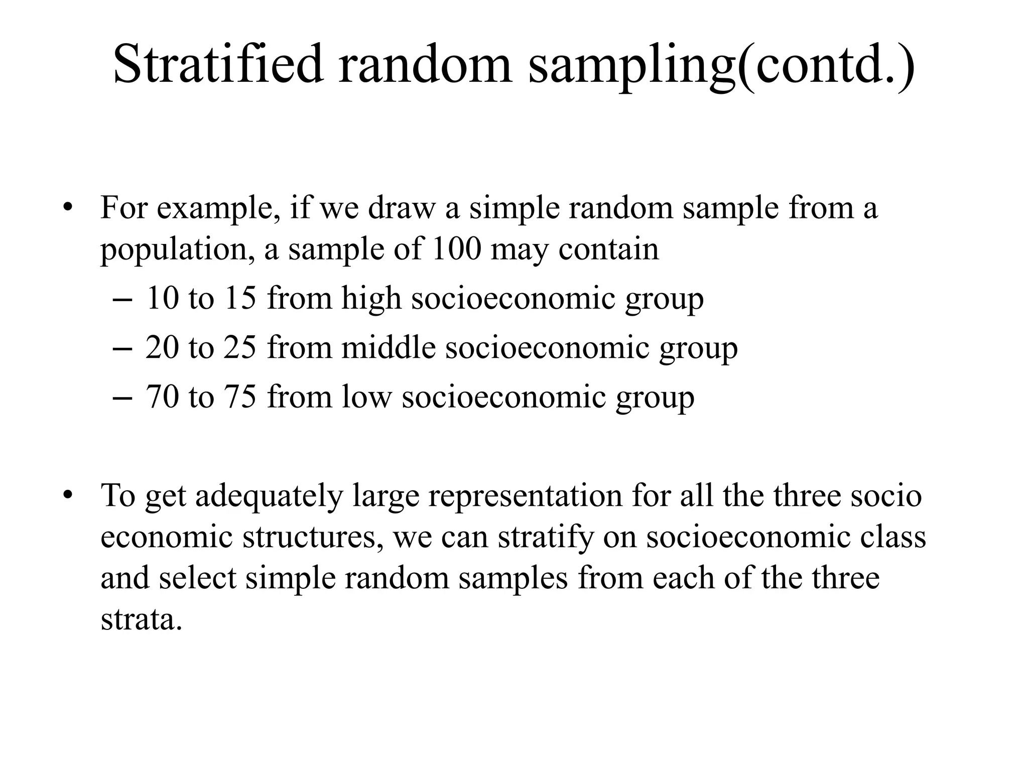 Stratified random sampling(contd.)
• For example, if we draw a simple random sample from a
population, a sample of 100 may contain
– 10 to 15 from high socioeconomic group
– 20 to 25 from middle socioeconomic group
– 70 to 75 from low socioeconomic group
• To get adequately large representation for all the three socio
economic structures, we can stratify on socioeconomic class
and select simple random samples from each of the three
strata.
 