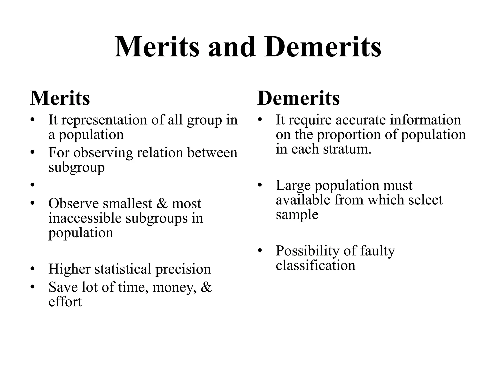 Merits and Demerits
Merits
• It representation of all group in
a population
• For observing relation between
subgroup
•
• Observe smallest & most
inaccessible subgroups in
population
• Higher statistical precision
• Save lot of time, money, &
effort
Demerits
• It require accurate information
on the proportion of population
in each stratum.
• Large population must
available from which select
sample
• Possibility of faulty
classification
 