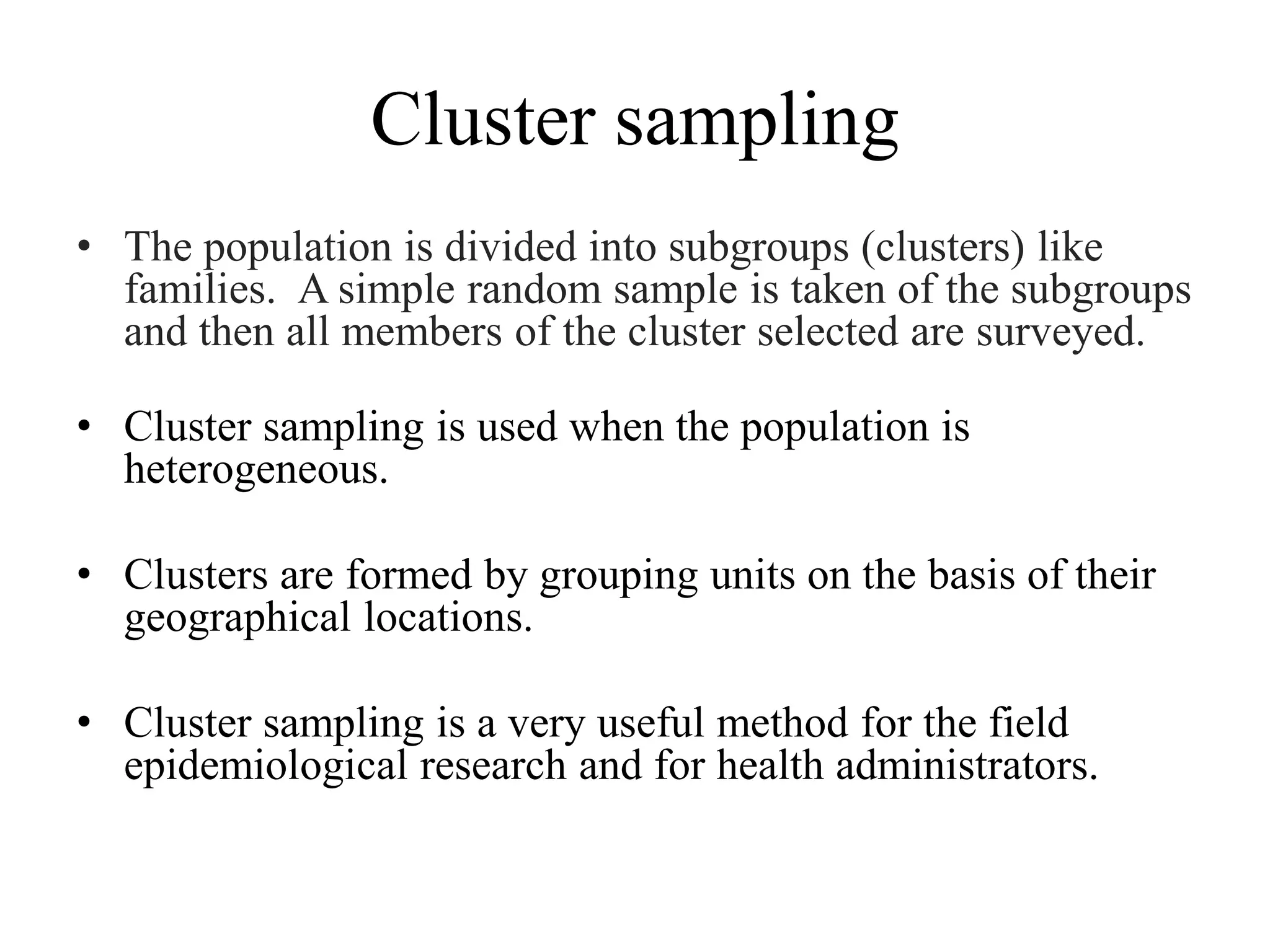 Cluster sampling
• The population is divided into subgroups (clusters) like
families. A simple random sample is taken of the subgroups
and then all members of the cluster selected are surveyed.
• Cluster sampling is used when the population is
heterogeneous.
• Clusters are formed by grouping units on the basis of their
geographical locations.
• Cluster sampling is a very useful method for the field
epidemiological research and for health administrators.
 