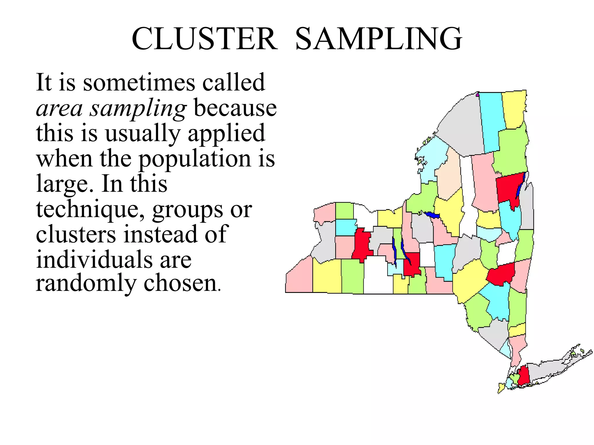 CLUSTER SAMPLING
It is sometimes called
area sampling because
this is usually applied
when the population is
large. In this
technique, groups or
clusters instead of
individuals are
randomly chosen.
 