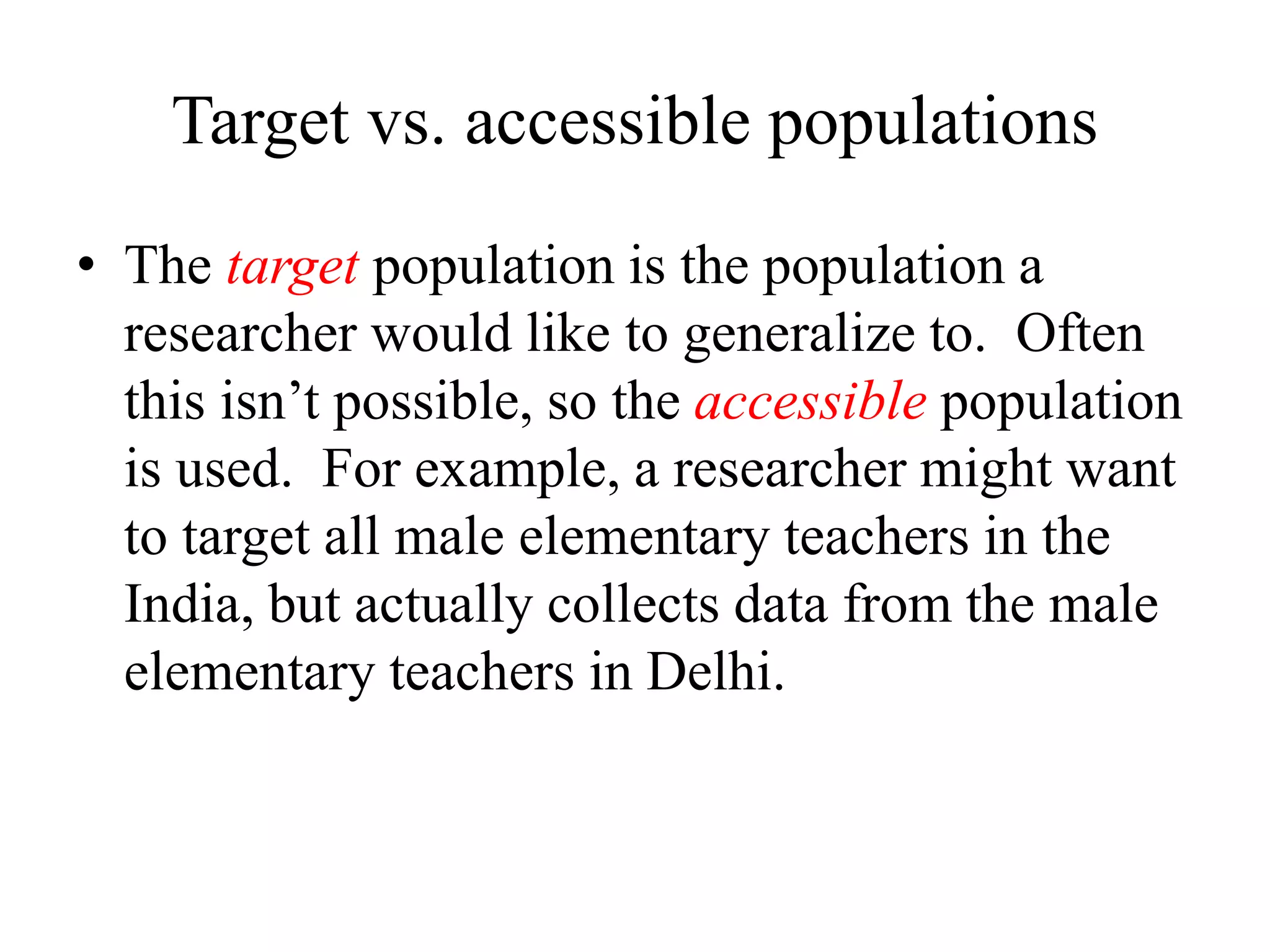 Target vs. accessible populations
• The target population is the population a
researcher would like to generalize to. Often
this isn’t possible, so the accessible population
is used. For example, a researcher might want
to target all male elementary teachers in the
India, but actually collects data from the male
elementary teachers in Delhi.
 